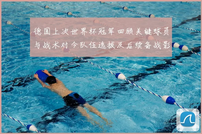 德国上次世界杯冠军回顾关键球员与战术对今队伍选拔及后续备战影响