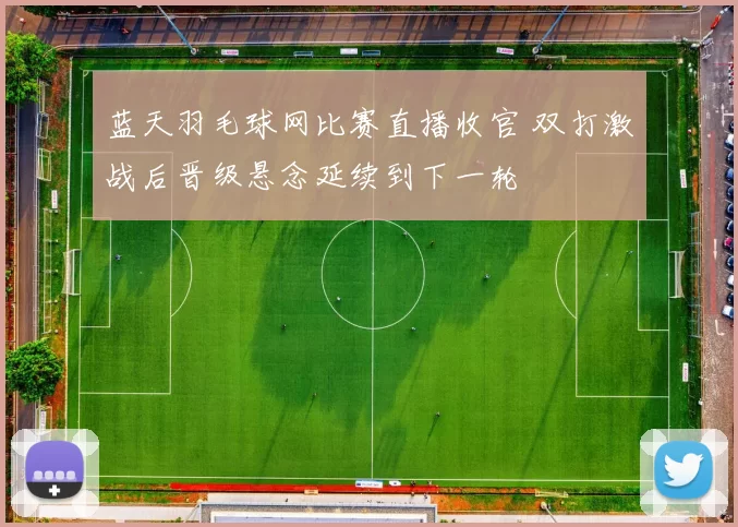 蓝天羽毛球网比赛直播收官 双打激战后晋级悬念延续到下一轮