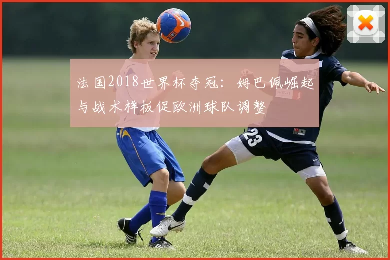 法国2018世界杯夺冠:姆巴佩崛起与战术样板促欧洲球队调整
