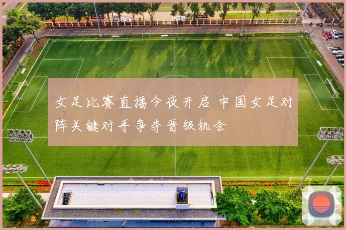女足比赛直播今夜开启 中国女足对阵关键对手争夺晋级机会