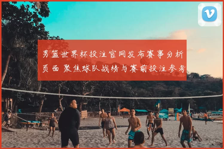 男篮世界杯投注官网发布赛事分析页面 聚焦球队战绩与赛前投注参考