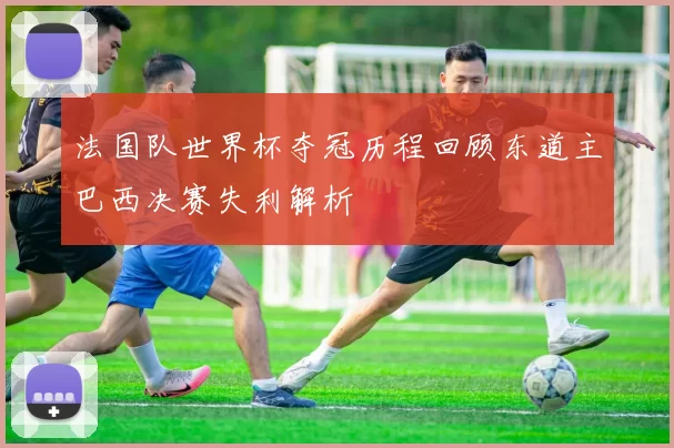 法国队世界杯夺冠历程回顾东道主巴西决赛失利解析
