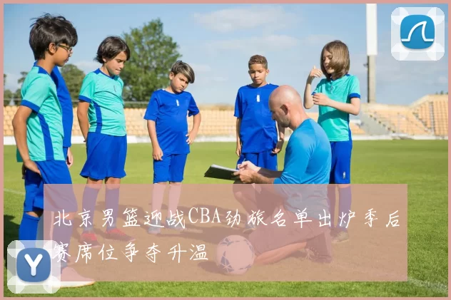 北京男篮迎战CBA劲旅名单出炉季后赛席位争夺升温