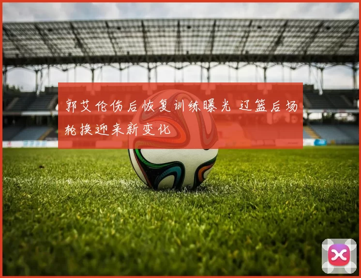 郭艾伦伤后恢复训练曝光 辽篮后场轮换迎来新变化