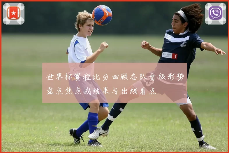 世界杯赛程比分回顾各队晋级形势盘点焦点战结果与出线看点