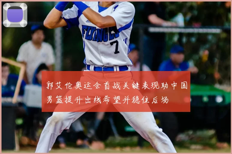 郭艾伦奥运会首战关键表现助中国男篮提升出线希望并稳住后场