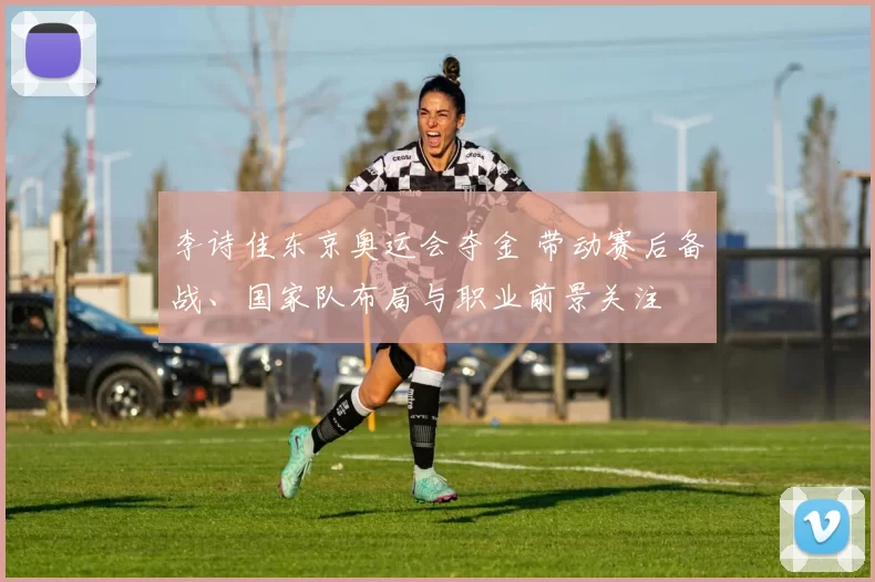李诗佳东京奥运会夺金 带动赛后备战、国家队布局与职业前景关注