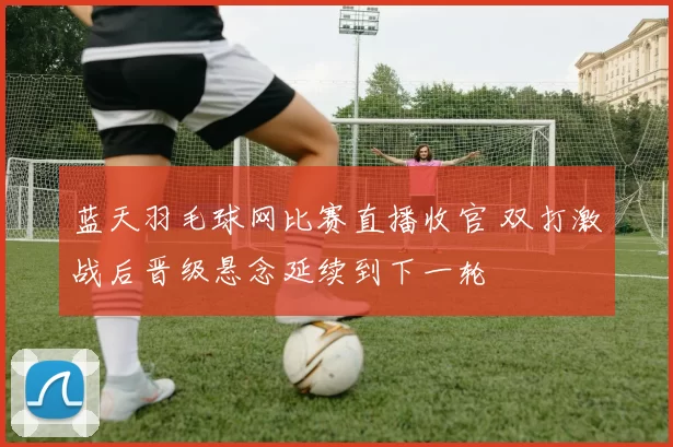 蓝天羽毛球网比赛直播收官 双打激战后晋级悬念延续到下一轮