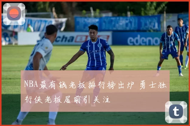 NBA最有钱老板排行榜出炉 勇士独行侠老板居前引关注