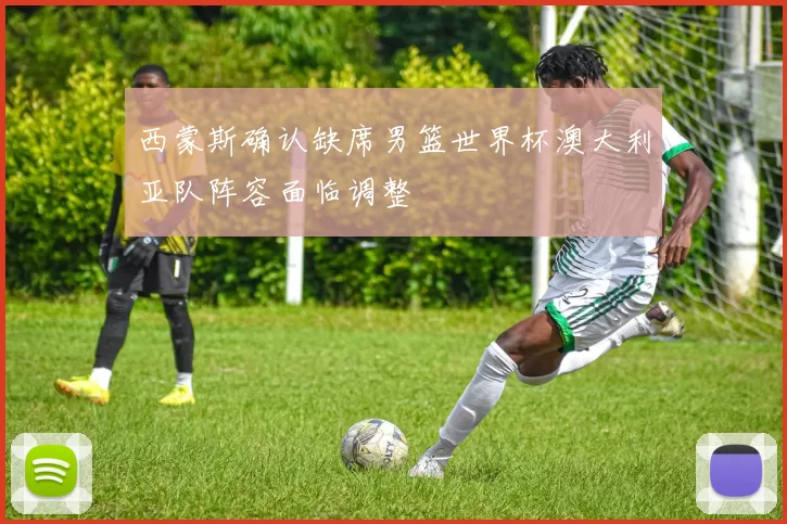 西蒙斯确认缺席男篮世界杯澳大利亚队阵容面临调整