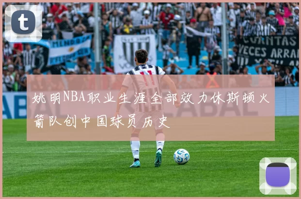姚明NBA职业生涯全部效力休斯顿火箭队创中国球员历史