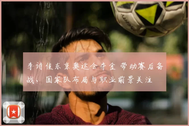 李诗佳东京奥运会夺金 带动赛后备战、国家队布局与职业前景关注