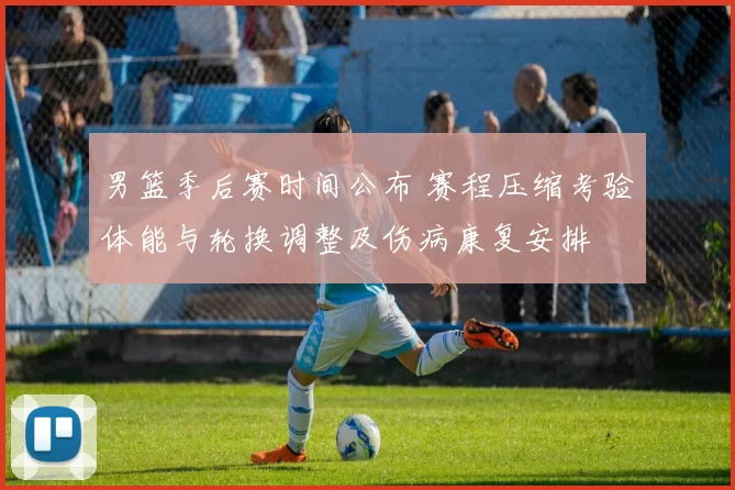 男篮季后赛时间公布 赛程压缩考验体能与轮换调整及伤病康复安排