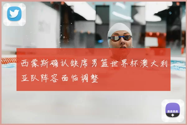 西蒙斯确认缺席男篮世界杯澳大利亚队阵容面临调整