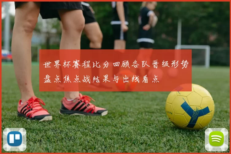 世界杯赛程比分回顾各队晋级形势盘点焦点战结果与出线看点