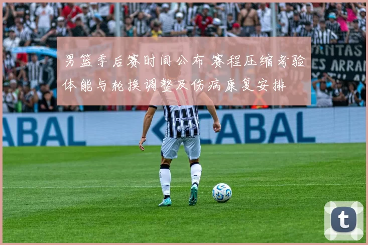 男篮季后赛时间公布 赛程压缩考验体能与轮换调整及伤病康复安排