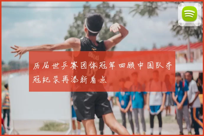 历届世乒赛团体冠军回顾中国队夺冠纪录再添新看点