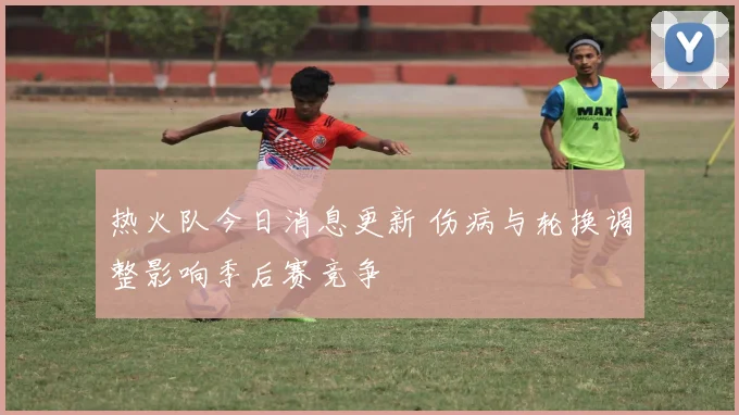 热火队今日消息更新 伤病与轮换调整影响季后赛竞争