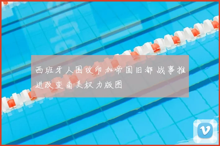 西班牙人围攻印加帝国旧都 战事推进改变南美权力版图