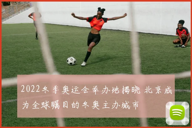 2022冬季奥运会举办地揭晓 北京成为全球瞩目的冬奥主办城市