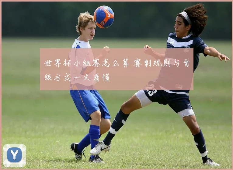 世界杯小组赛怎么算 赛制规则与晋级方式一文看懂