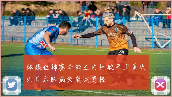 体操世锦赛全能王内村航平卫冕失利日本队痛失奥运资格