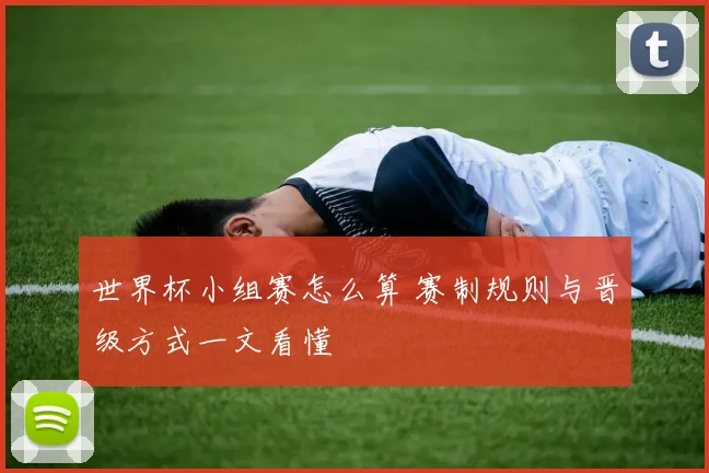 世界杯小组赛怎么算 赛制规则与晋级方式一文看懂