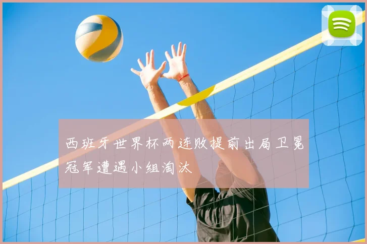西班牙世界杯两连败提前出局卫冕冠军遭遇小组淘汰