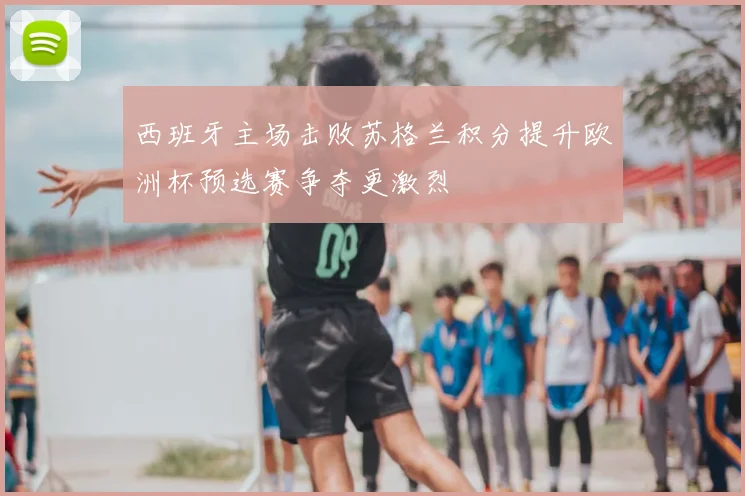 西班牙主场击败苏格兰积分提升欧洲杯预选赛争夺更激烈
