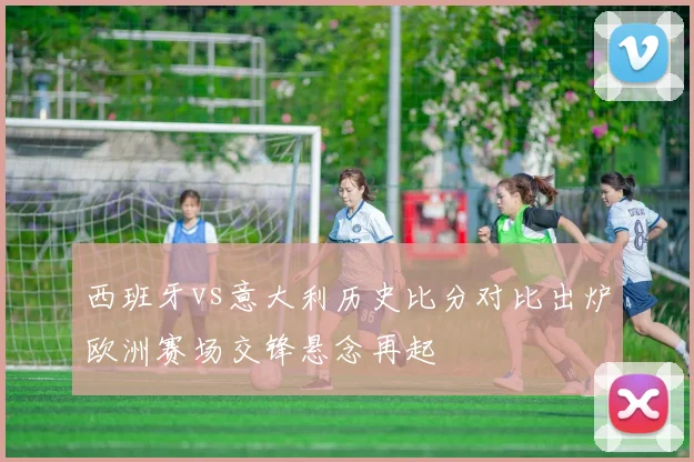 西班牙vs意大利历史比分对比出炉欧洲赛场交锋悬念再起